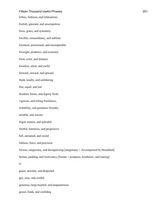 Fifteen Thousand Useful Phrases 201
follies, fashions, and infatuations
foolish, ignorant, and unscrupulous
force, grace, and symmetry
forcible, extraordinary, and sublime
foremost, preeminent, and incomparable
foresight, prudence, and economy
form, color, and distance
formless, silent, and awful
forward, onward, and upward
frank, kindly, and unfaltering
free, equal, and just
freedom, honor, and dignity fresh,
vigorous, and telling fretfulness,
irritability, and petulance friendly,
amiable, and sincere
frigid, austere, and splendid
fruitful, luminous, and progressive
full, animated, and varied
fullness, force, and precision
furious, sanguinary, and disorganizing [sanguinary = Accompanied by bloodshed]
fustian, padding, and irrelevancy [fustian = pompous, bombastic, and ranting]
G
gaunt, desolate, and despoiled
gay, easy, and cordial
generous, large-hearted, and magnanimous
genial, frank, and confiding
 