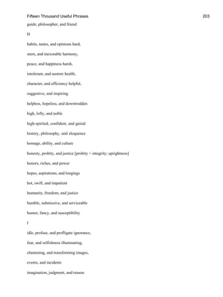 Fifteen Thousand Useful Phrases 203
guide, philosopher, and friend
H
habits, tastes, and opinions hard,
stern, and inexorable harmony,
peace, and happiness harsh,
intolerant, and austere health,
character, and efficiency helpful,
suggestive, and inspiring
helpless, hopeless, and downtrodden
high, lofty, and noble
high-spirited, confident, and genial
history, philosophy, and eloquence
homage, ability, and culture
honesty, probity, and justice [probity = integrity; uprightness]
honors, riches, and power
hopes, aspirations, and longings
hot, swift, and impatient
humanity, freedom, and justice
humble, submissive, and serviceable
humor, fancy, and susceptibility
I
idle, profuse, and profligate ignorance,
fear, and selfishness illuminating,
chastening, and transforming images,
events, and incidents
imagination, judgment, and reason
 