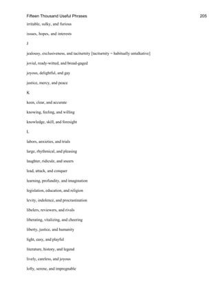 Fifteen Thousand Useful Phrases 205
irritable, sulky, and furious
issues, hopes, and interests
J
jealousy, exclusiveness, and taciturnity [taciturnity = habitually untalkative]
jovial, ready-witted, and broad-gaged
joyous, delightful, and gay
justice, mercy, and peace
K
keen, clear, and accurate
knowing, feeling, and willing
knowledge, skill, and foresight
L
labors, anxieties, and trials
large, rhythmical, and pleasing
laughter, ridicule, and sneers
lead, attack, and conquer
learning, profundity, and imagination
legislation, education, and religion
levity, indolence, and procrastination
libelers, reviewers, and rivals
liberating, vitalizing, and cheering
liberty, justice, and humanity
light, easy, and playful
literature, history, and legend
lively, careless, and joyous
lofty, serene, and impregnable
 