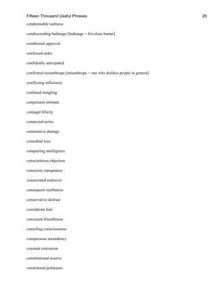 Fifteen Thousand Useful Phrases 26
condemnable rashness
condescending badinage [badinage = frivolous banter]
conditional approval
confessed ardor
confidently anticipated
confirmed misanthrope [misanthrope = one who dislikes people in general]
conflicting influences
confused mingling
conjectural estimate
conjugal felicity
connected series
connotative damage
connubial love
conquering intelligence
conscientious objection
conscious repugnance
consecrated endeavor
consequent retribution
conservative distrust
considerate hint
consistent friendliness
consoling consciousness
conspicuous ascendency
constant reiteration
constitutional reserve
constrained politeness
 