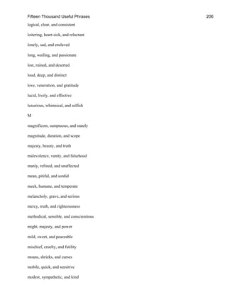 Fifteen Thousand Useful Phrases 206
logical, clear, and consistent
loitering, heart-sick, and reluctant
lonely, sad, and enslaved
long, wailing, and passionate
lost, ruined, and deserted
loud, deep, and distinct
love, veneration, and gratitude
lucid, lively, and effective
luxurious, whimsical, and selfish
M
magnificent, sumptuous, and stately
magnitude, duration, and scope
majesty, beauty, and truth
malevolence, vanity, and falsehood
manly, refined, and unaffected
mean, pitiful, and sordid
meek, humane, and temperate
melancholy, grave, and serious
mercy, truth, and righteousness
methodical, sensible, and conscientious
might, majesty, and power
mild, sweet, and peaceable
mischief, cruelty, and futility
moans, shrieks, and curses
mobile, quick, and sensitive
modest, sympathetic, and kind
 