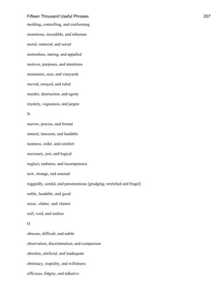 Fifteen Thousand Useful Phrases 207
molding, controlling, and conforming
monstrous, incredible, and inhuman
moral, material, and social
motionless, staring, and appalled
motives, purposes, and intentions
mountains, seas, and vineyards
moved, swayed, and ruled
murder, destruction, and agony
mystery, vagueness, and jargon
N
narrow, precise, and formal
natural, innocent, and laudable
neatness, order, and comfort
necessary, just, and logical
neglect, rashness, and incompetence
new, strange, and unusual
niggardly, sordid, and parsimonious [grudging, wretched and frugal]
noble, laudable, and good
noise, clatter, and clamor
null, void, and useless
O
obscure, difficult, and subtle
observation, discrimination, and comparison
obsolete, artificial, and inadequate
obstinacy, stupidity, and wilfulness
officious, fidgety, and talkative
 