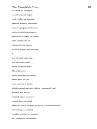Fifteen Thousand Useful Phrases 208
old, absurd, and meaningless
one, individual, and integral
openly, frankly, and legitimately
opposition, bitterness, and defiance
oppressive, grasping, and slanderous
opulent, powerful, and prosperous
organization, monopoly, and pressure
origin, character, and aim
original, terse, and vigorous
overriding, arrogant, and quarrelsome
P
pain, toil, and privation pale,
ugly, and sinister parable,
precept, and practise partial,
false, and disastrous
passion, tenderness, and reverence
patient, gentle, and kind
peace, order, and civilization
pellucid, animated, and varied [pellucid = transparently clear]
permanent, true, and real
perplexed, tedious, and obscure
personal, sharp, and pointed
perspicuity, vivacity, and grace [perspicuity = clearness and lucidity]
pert, smirking, and conceited
pervading, searching, and saturating
petty, unsuccessful, and unamiable
 