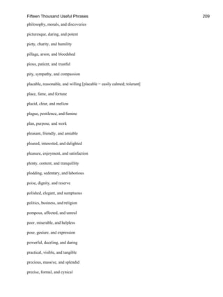 Fifteen Thousand Useful Phrases 209
philosophy, morals, and discoveries
picturesque, daring, and potent
piety, charity, and humility
pillage, arson, and bloodshed
pious, patient, and trustful
pity, sympathy, and compassion
placable, reasonable, and willing [placable = easily calmed; tolerant]
place, fame, and fortune
placid, clear, and mellow
plague, pestilence, and famine
plan, purpose, and work
pleasant, friendly, and amiable
pleased, interested, and delighted
pleasure, enjoyment, and satisfaction
plenty, content, and tranquillity
plodding, sedentary, and laborious
poise, dignity, and reserve
polished, elegant, and sumptuous
politics, business, and religion
pompous, affected, and unreal
poor, miserable, and helpless
pose, gesture, and expression
powerful, dazzling, and daring
practical, visible, and tangible
precious, massive, and splendid
precise, formal, and cynical
 
