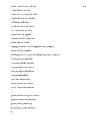 Fifteen Thousand Useful Phrases 210
prejudice, dulness, and spite
prepossessions, opinions, and prejudices
presiding, directing, and controlling
pride, passion, and conceit
princely, picturesque, and pathetic
principles, conduct, and habits
progress, order, and happiness
prolonged, obstinate, and continued
prompt, fiery, and resolute
propriety, perspicacity, and accuracy [perspicacity = perceptive]
prosaic, dull, and unattractive
protective, propitiatory, and accommodating [propitiatory = conciliatory]
protests, criticisms, and rebukes
proud, reserved, and disagreeable
prudence, mildness, and firmness
puckered, winking, and doddering
pure, honorable, and just
purge, brace, and strengthen
purpose, intention, and meaning
puzzles, tangles, and questionings
Q
quarrels, misunderstandings, and enmities
questions, disputes, and controversies
quicken, sharpen, and intensify
quiet, unaffected, and unostentatious
R
 