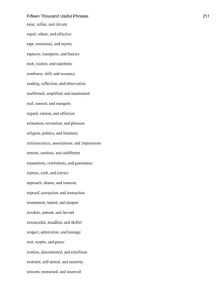 Fifteen Thousand Useful Phrases 211
raise, refine, and elevate
rapid, robust, and effective
rapt, emotional, and mystic
raptures, transports, and fancies
rash, violent, and indefinite
readiness, skill, and accuracy
reading, reflection, and observation
reaffirmed, amplified, and maintained
real, earnest, and energetic
regard, esteem, and affection
relaxation, recreation, and pleasure
religion, politics, and literature
reminiscences, associations, and impressions
remote, careless, and indifferent
reparations, restitutions, and guarantees
repress, curb, and correct
reproach, shame, and remorse
reproof, correction, and instruction
resentment, hatred, and despair
resolute, patient, and fervent
resourceful, steadfast, and skilful
respect, admiration, and homage
rest, respite, and peace
restless, discontented, and rebellious
restraint, self-denial, and austerity
reticent, restrained, and reserved
 