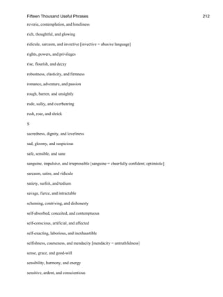Fifteen Thousand Useful Phrases 212
reverie, contemplation, and loneliness
rich, thoughtful, and glowing
ridicule, sarcasm, and invective [invective = abusive language]
rights, powers, and privileges
rise, flourish, and decay
robustness, elasticity, and firmness
romance, adventure, and passion
rough, barren, and unsightly
rude, sulky, and overbearing
rush, roar, and shriek
S
sacredness, dignity, and loveliness
sad, gloomy, and suspicious
safe, sensible, and sane
sanguine, impulsive, and irrepressible [sanguine = cheerfully confident; optimistic]
sarcasm, satire, and ridicule
satiety, surfeit, and tedium
savage, fierce, and intractable
scheming, contriving, and dishonesty
self-absorbed, conceited, and contemptuous
self-conscious, artificial, and affected
self-exacting, laborious, and inexhaustible
selfishness, coarseness, and mendacity [mendacity = untruthfulness]
sense, grace, and good-will
sensibility, harmony, and energy
sensitive, ardent, and conscientious
 