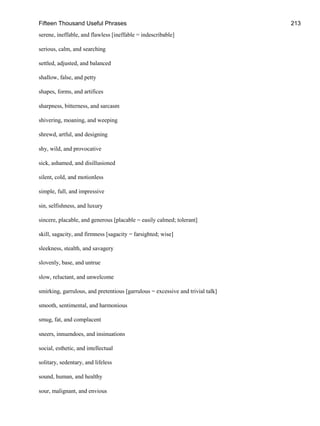 Fifteen Thousand Useful Phrases 213
serene, ineffable, and flawless [ineffable = indescribable]
serious, calm, and searching
settled, adjusted, and balanced
shallow, false, and petty
shapes, forms, and artifices
sharpness, bitterness, and sarcasm
shivering, moaning, and weeping
shrewd, artful, and designing
shy, wild, and provocative
sick, ashamed, and disillusioned
silent, cold, and motionless
simple, full, and impressive
sin, selfishness, and luxury
sincere, placable, and generous [placable = easily calmed; tolerant]
skill, sagacity, and firmness [sagacity = farsighted; wise]
sleekness, stealth, and savagery
slovenly, base, and untrue
slow, reluctant, and unwelcome
smirking, garrulous, and pretentious [garrulous = excessive and trivial talk]
smooth, sentimental, and harmonious
smug, fat, and complacent
sneers, innuendoes, and insinuations
social, esthetic, and intellectual
solitary, sedentary, and lifeless
sound, human, and healthy
sour, malignant, and envious
 