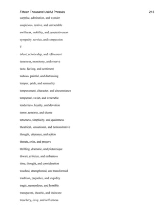 Fifteen Thousand Useful Phrases 215
surprise, admiration, and wonder
suspicious, restive, and untractable
swiftness, mobility, and penetrativeness
sympathy, service, and compassion
T
talent, scholarship, and refinement
tameness, monotony, and reserve
taste, feeling, and sentiment
tedious, painful, and distressing
temper, pride, and sensuality
temperament, character, and circumstance
temperate, sweet, and venerable
tenderness, loyalty, and devotion
terror, remorse, and shame
terseness, simplicity, and quaintness
theatrical, sensational, and demonstrative
thought, utterance, and action
threats, cries, and prayers
thrilling, dramatic, and picturesque
thwart, criticize, and embarrass
time, thought, and consideration
touched, strengthened, and transformed
tradition, prejudice, and stupidity
tragic, tremendous, and horrible
transparent, theatric, and insincere
treachery, envy, and selfishness
 