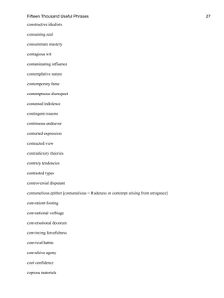 Fifteen Thousand Useful Phrases 27
constructive idealists
consuming zeal
consummate mastery
contagious wit
contaminating influence
contemplative nature
contemporary fame
contemptuous disrespect
contented indolence
contingent reasons
continuous endeavor
contorted expression
contracted view
contradictory theories
contrary tendencies
contrasted types
controversial disputant
contumelious epithet [contumelious = Rudeness or contempt arising from arrogance]
convenient footing
conventional verbiage
conversational decorum
convincing forcefulness
convivial habits
convulsive agony
cool confidence
copious materials
 