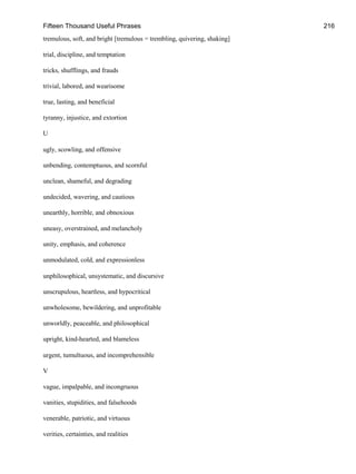 Fifteen Thousand Useful Phrases 216
tremulous, soft, and bright [tremulous = trembling, quivering, shaking]
trial, discipline, and temptation
tricks, shufflings, and frauds
trivial, labored, and wearisome
true, lasting, and beneficial
tyranny, injustice, and extortion
U
ugly, scowling, and offensive
unbending, contemptuous, and scornful
unclean, shameful, and degrading
undecided, wavering, and cautious
unearthly, horrible, and obnoxious
uneasy, overstrained, and melancholy
unity, emphasis, and coherence
unmodulated, cold, and expressionless
unphilosophical, unsystematic, and discursive
unscrupulous, heartless, and hypocritical
unwholesome, bewildering, and unprofitable
unworldly, peaceable, and philosophical
upright, kind-hearted, and blameless
urgent, tumultuous, and incomprehensible
V
vague, impalpable, and incongruous
vanities, stupidities, and falsehoods
venerable, patriotic, and virtuous
verities, certainties, and realities
 