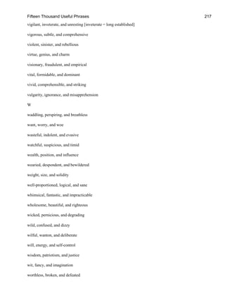 Fifteen Thousand Useful Phrases 217
vigilant, inveterate, and unresting [inveterate = long established]
vigorous, subtle, and comprehensive
violent, sinister, and rebellious
virtue, genius, and charm
visionary, fraudulent, and empirical
vital, formidable, and dominant
vivid, comprehensible, and striking
vulgarity, ignorance, and misapprehension
W
waddling, perspiring, and breathless
want, worry, and woe
wasteful, indolent, and evasive
watchful, suspicious, and timid
wealth, position, and influence
wearied, despondent, and bewildered
weight, size, and solidity
well-proportioned, logical, and sane
whimsical, fantastic, and impracticable
wholesome, beautiful, and righteous
wicked, pernicious, and degrading
wild, confused, and dizzy
wilful, wanton, and deliberate
will, energy, and self-control
wisdom, patriotism, and justice
wit, fancy, and imagination
worthless, broken, and defeated
 
