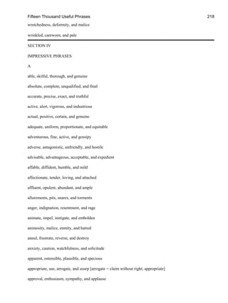 Fifteen Thousand Useful Phrases 218
wretchedness, deformity, and malice
wrinkled, careworn, and pale
SECTION IV
IMPRESSIVE PHRASES
A
able, skilful, thorough, and genuine
absolute, complete, unqualified, and final
accurate, precise, exact, and truthful
active, alert, vigorous, and industrious
actual, positive, certain, and genuine
adequate, uniform, proportionate, and equitable
adventurous, fine, active, and gossipy
adverse, antagonistic, unfriendly, and hostile
advisable, advantageous, acceptable, and expedient
affable, diffident, humble, and mild
affectionate, tender, loving, and attached
affluent, opulent, abundant, and ample
allurements, pits, snares, and torments
anger, indignation, resentment, and rage
animate, impel, instigate, and embolden
animosity, malice, enmity, and hatred
annul, frustrate, reverse, and destroy
anxiety, caution, watchfulness, and solicitude
apparent, ostensible, plausible, and specious
appropriate, use, arrogate, and usurp [arrogate = claim without right; appropriate]
approval, enthusiasm, sympathy, and applause
 