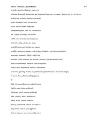 Fifteen Thousand Useful Phrases 219
aptitude, capacity, efficiency, and power
arbitrary, dictatorial, domineering, and imperious [imperious = arrogantly domineering or overbearing]
architecture, sculpture, painting, and poetry
ardent, impatient, keen, and vehement
argue, discuss, dispute, and prove
arrangement, place, time, and circumstance
art, science, knowledge, and culture
artful, wily, insincere, and disingenuous
artificial, soulless, hectic, and unreal
assemble, amass, accumulate, and acquire
assiduity, tenderness, industry, and vigilance [assiduity = persistent application]
assurance, persuasion, fidelity, and loyalty
attention, effort, diligence, and assiduity [assiduity = persistent application]
august, magnanimous, important, and distinguished
authoritative, independent, arbitrary, and supreme
avaricious, grasping, miserly, and parsimonious [parsimonious = excessively frugal]
aversion, dislike, hatred, and repugnance
B
bad, vicious, unwholesome, and distressing
babble, prate, chatter, and prattle
barbarous, brutal, inhuman, and cruel
base, cowardly, abject, and hideous
battle, defeat, frustrate, and ruin
bearing, deportment, manner, and behavior
beg, entreat, implore, and supplicate
beliefs, doctrines, ceremonies, and practices
 