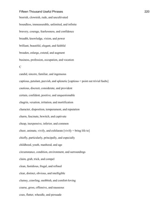 Fifteen Thousand Useful Phrases 220
boorish, clownish, rude, and uncultivated
boundless, immeasurable, unlimited, and infinite
bravery, courage, fearlessness, and confidence
breadth, knowledge, vision, and power
brilliant, beautiful, elegant, and faithful
broaden, enlarge, extend, and augment
business, profession, occupation, and vocation
C
candid, sincere, familiar, and ingenuous
captious, petulant, peevish, and splenetic [captious = point out trivial faults]
cautious, discreet, considerate, and provident
certain, confident, positive, and unquestionable
chagrin, vexation, irritation, and mortification
character, disposition, temperament, and reputation
charm, fascinate, bewitch, and captivate
cheap, inexpensive, inferior, and common
cheer, animate, vivify, and exhilarate [vivify = bring life to]
chiefly, particularly, principally, and especially
childhood, youth, manhood, and age
circumstance, condition, environment, and surroundings
claim, grab, trick, and compel
clean, fastidious, frugal, and refined
clear, distinct, obvious, and intelligible
clumsy, crawling, snobbish, and comfort-loving
coarse, gross, offensive, and nauseous
coax, flatter, wheedle, and persuade
 