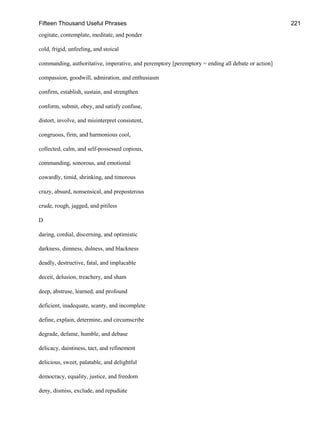 Fifteen Thousand Useful Phrases 221
cogitate, contemplate, meditate, and ponder
cold, frigid, unfeeling, and stoical
commanding, authoritative, imperative, and peremptory [peremptory = ending all debate or action]
compassion, goodwill, admiration, and enthusiasm
confirm, establish, sustain, and strengthen
conform, submit, obey, and satisfy confuse,
distort, involve, and misinterpret consistent,
congruous, firm, and harmonious cool,
collected, calm, and self-possessed copious,
commanding, sonorous, and emotional
cowardly, timid, shrinking, and timorous
crazy, absurd, nonsensical, and preposterous
crude, rough, jagged, and pitiless
D
daring, cordial, discerning, and optimistic
darkness, dimness, dulness, and blackness
deadly, destructive, fatal, and implacable
deceit, delusion, treachery, and sham
deep, abstruse, learned, and profound
deficient, inadequate, scanty, and incomplete
define, explain, determine, and circumscribe
degrade, defame, humble, and debase
delicacy, daintiness, tact, and refinement
delicious, sweet, palatable, and delightful
democracy, equality, justice, and freedom
deny, dismiss, exclude, and repudiate
 