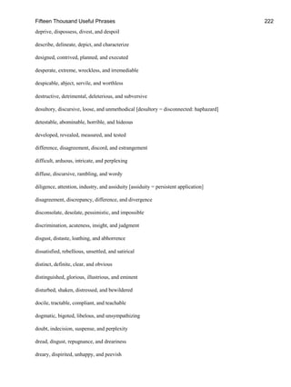 Fifteen Thousand Useful Phrases 222
deprive, dispossess, divest, and despoil
describe, delineate, depict, and characterize
designed, contrived, planned, and executed
desperate, extreme, wreckless, and irremediable
despicable, abject, servile, and worthless
destructive, detrimental, deleterious, and subversive
desultory, discursive, loose, and unmethodical [desultory = disconnected: haphazard]
detestable, abominable, horrible, and hideous
developed, revealed, measured, and tested
difference, disagreement, discord, and estrangement
difficult, arduous, intricate, and perplexing
diffuse, discursive, rambling, and wordy
diligence, attention, industry, and assiduity [assiduity = persistent application]
disagreement, discrepancy, difference, and divergence
disconsolate, desolate, pessimistic, and impossible
discrimination, acuteness, insight, and judgment
disgust, distaste, loathing, and abhorrence
dissatisfied, rebellious, unsettled, and satirical
distinct, definite, clear, and obvious
distinguished, glorious, illustrious, and eminent
disturbed, shaken, distressed, and bewildered
docile, tractable, compliant, and teachable
dogmatic, bigoted, libelous, and unsympathizing
doubt, indecision, suspense, and perplexity
dread, disgust, repugnance, and dreariness
dreary, dispirited, unhappy, and peevish
 