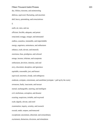 Fifteen Thousand Useful Phrases 223
dry, lifeless, tiresome, and uninteresting
dubious, equivocal, fluctuating, and uncertain
dull, heavy, painstaking, and conscientious
E
earth, air, stars, and sea
efficient, forcible, adequate, and potent
emaciated, scraggy, meager, and attenuated
endless, ceaseless, immutable, and imperishable
energy, eagerness, earnestness, and enthusiasm
enhance, exalt, elevate, and intensify
enormous, base, prodigious, and colossal
enrage, incense, infuriate, and exasperate
enthusiasm, devotion, intensity, and zeal
envy, discontent, deception, and ignorance
equitable, reasonable, just, and honest
equivocal, uncertain, cloudy, and ambiguous
eradicate, extirpate, exterminate, and annihilate [extirpate = pull up by the roots]
erroneous, faulty, inaccurate, and inexact
eternal, unchangeable, unerring, and intelligent
evil, misfortune, corruption, and disaster
exacting, suspicious, irritable, and wayward
exalt, dignify, elevate, and extol
examination, inquiry, scrutiny, and research
exceed, outdo, surpass, and transcend
exceptional, uncommon, abnormal, and extraordinary
excitement, distraction, diversion, and stimulation
 
