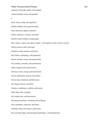 Fifteen Thousand Useful Phrases 224
exhaustive, thorough, radical, and complete
expend, dissipate, waste, and squander
F
facile, showy, cheap, and superficial
faithful, truthful, loyal, and trustworthy
fame, distinction, dignity, and honor
fanatic, enthusiast, visionary, and zealot
fanciful, unreal, fantastic, and grotesque
fancy, humor, vagary, and caprice [vagary = extravagant or erratic notion or action]
fashion, practise, habit, and usage
fastidious, proud, gracious, and poised
fate, fortune, contingency, and opportunity
fatuous, dreamy, moony, and impracticable
fear, timidity, cowardice, and pusillanimity
feeble, languid, timid, and irresolute
ferocious, restive, savage, and uncultivated
fervent, enthusiastic, anxious, and zealous
fiction, fancy, falsehood, and fabrication
fine, fragile, delicate, and dainty
firmness, steadfastness, stability, and tenacity
flash, flame, flare, and glare
flat, insipid, tame, and monotonous
fluctuating, hesitating, vacillating, and oscillating
folly, foolishness, imbecility, and fatuity
foolhardy, hasty, adventurous, and reckless
fop, coxcomb, puppy, and jackanapes [jackanapes = conceited person]
 