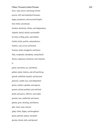 Fifteen Thousand Useful Phrases 225
force, vigor, power, and energy formal,
precise, stiff, and methodical fortunate,
happy, prosperous, and successful fragile,
frail, brittle, and delicate
freedom, familiarity, liberty, and independence
frightful, fearful, direful, and dreadful
frivolous, trifling, petty, and childish
fruitful, fertile, prolific, and productive
fruitless, vain, trivial, and foolish
frustrate, defeat, disappoint, and thwart
fully, completely, abundantly, and perfectly
furious, impetuous, boisterous, and vehement
G
gaiety, merriment, joy, and hilarity
gallant, ardent, fearless, and self-sacrificing
garnish, embellish, beautify, and decorate
generous, candid, easy, and independent
genius, intellect, aptitude, and capacity
genteel, refined, polished, and well-bred
gentle, persuasive, affective, and simple
genuine, true, unaffected, and sincere
ghastly, grim, shocking, and hideous
gibe, mock, taunt, and jeer
giddy, fickle, flighty, and thoughtless
gleam, glimmer, glance, and glitter
gloomy, dismal, dark, and dejected
 