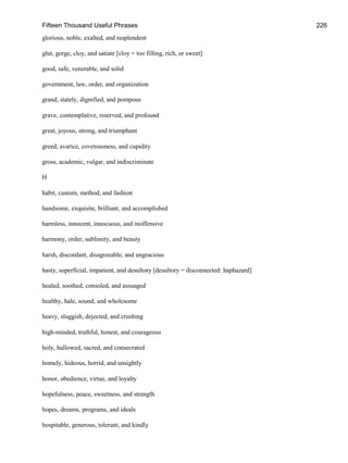 Fifteen Thousand Useful Phrases 226
glorious, noble, exalted, and resplendent
glut, gorge, cloy, and satiate [cloy = too filling, rich, or sweet]
good, safe, venerable, and solid
government, law, order, and organization
grand, stately, dignified, and pompous
grave, contemplative, reserved, and profound
great, joyous, strong, and triumphant
greed, avarice, covetousness, and cupidity
gross, academic, vulgar, and indiscriminate
H
habit, custom, method, and fashion
handsome, exquisite, brilliant, and accomplished
harmless, innocent, innocuous, and inoffensive
harmony, order, sublimity, and beauty
harsh, discordant, disagreeable, and ungracious
hasty, superficial, impatient, and desultory [desultory = disconnected: haphazard]
healed, soothed, consoled, and assuaged
healthy, hale, sound, and wholesome
heavy, sluggish, dejected, and crushing
high-minded, truthful, honest, and courageous
holy, hallowed, sacred, and consecrated
homely, hideous, horrid, and unsightly
honor, obedience, virtue, and loyalty
hopefulness, peace, sweetness, and strength
hopes, dreams, programs, and ideals
hospitable, generous, tolerant, and kindly
 