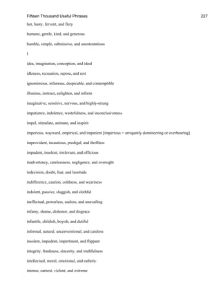 Fifteen Thousand Useful Phrases 227
hot, hasty, fervent, and fiery
humane, gentle, kind, and generous
humble, simple, submissive, and unostentatious
I
idea, imagination, conception, and ideal
idleness, recreation, repose, and rest
ignominious, infamous, despicable, and contemptible
illumine, instruct, enlighten, and inform
imaginative, sensitive, nervous, and highly-strung
impatience, indolence, wastefulness, and inconclusiveness
impel, stimulate, animate, and inspirit
imperious, wayward, empirical, and impatient [imperious = arrogantly domineering or overbearing]
improvident, incautious, prodigal, and thriftless
impudent, insolent, irrelevant, and officious
inadvertency, carelessness, negligence, and oversight
indecision, doubt, fear, and lassitude
indifference, caution, coldness, and weariness
indolent, passive, sluggish, and slothful
ineffectual, powerless, useless, and unavailing
infamy, shame, dishonor, and disgrace
infantile, childish, boyish, and dutiful
informal, natural, unconventional, and careless
insolent, impudent, impertinent, and flippant
integrity, frankness, sincerity, and truthfulness
intellectual, moral, emotional, and esthetic
intense, earnest, violent, and extreme
 