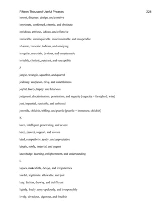 Fifteen Thousand Useful Phrases 228
invent, discover, design, and contrive
inveterate, confirmed, chronic, and obstinate
invidious, envious, odious, and offensive
invincible, unconquerable, insurmountable, and insuperable
irksome, tiresome, tedious, and annoying
irregular, uncertain, devious, and unsystematic
irritable, choleric, petulant, and susceptible
J
jangle, wrangle, squabble, and quarrel
jealousy, suspicion, envy, and watchfulness
joyful, lively, happy, and hilarious
judgment, discrimination, penetration, and sagacity [sagacity = farsighted; wise]
just, impartial, equitable, and unbiased
juvenile, childish, trifling, and puerile [puerile = immature; childish]
K
keen, intelligent, penetrating, and severe
keep, protect, support, and sustain
kind, sympathetic, ready, and appreciative
kingly, noble, imperial, and august
knowledge, learning, enlightenment, and understanding
L
lapses, makeshifts, delays, and irregularities
lawful, legitimate, allowable, and just
lazy, listless, drowsy, and indifferent
lightly, freely, unscrupulously, and irresponsibly
lively, vivacious, vigorous, and forcible
 
