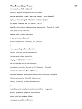 Fifteen Thousand Useful Phrases 230
narrow, limited, selfish, and bigoted
necessary, expedient, indispensable, and unavoidable
necessity, emergency, exigency, and crisis [exigency = urgent situation]
neglect, overlook, disregard, and contemn [contemn = despise]
nice, finical, effeminate, and silly [finical = Finicky]
niggardly, close, miserly, and parsimonious [parsimonious = Excessively frugal]
noble, pure, exalted, and worthy
nonsense, trash, twaddle, and rubbish
novel, recent, rare, and unusual
noxious, unwholesome, mischievous, and destructive
O
obdurate, unfeeling, callous, and obstinate
obedient, respectful, dutiful, and submissive
object, propose, protest, and decline
obliging, kind, helpful, and courteous
obscure, shadowy, intricate, and mysterious
obsequious, cringing, fawning, and servile [obsequious = fawning.]
observations, sentiments, ideas, and theories
obstinacy, pertinacity, stubbornness, and inflexibility [pertinacity = persistent]
offensive, disagreeable, distasteful, and obnoxious
officious, impertinent, insolent, and meddlesome
P
particular, precise, formal, and punctilious [punctilious = scrupulous]
passions, weaknesses, uglinesses, and deformities
patient, loyal, hard-working, and true
peace, quiet, tranquillity, and harmony
 