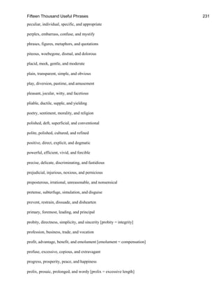 Fifteen Thousand Useful Phrases 231
peculiar, individual, specific, and appropriate
perplex, embarrass, confuse, and mystify
phrases, figures, metaphors, and quotations
piteous, woebegone, dismal, and dolorous
placid, meek, gentle, and moderate
plain, transparent, simple, and obvious
play, diversion, pastime, and amusement
pleasant, jocular, witty, and facetious
pliable, ductile, supple, and yielding
poetry, sentiment, morality, and religion
polished, deft, superficial, and conventional
polite, polished, cultured, and refined
positive, direct, explicit, and dogmatic
powerful, efficient, vivid, and forcible
precise, delicate, discriminating, and fastidious
prejudicial, injurious, noxious, and pernicious
preposterous, irrational, unreasonable, and nonsensical
pretense, subterfuge, simulation, and disguise
prevent, restrain, dissuade, and dishearten
primary, foremost, leading, and principal
probity, directness, simplicity, and sincerity [probity = integrity]
profession, business, trade, and vocation
profit, advantage, benefit, and emolument [emolument = compensation]
profuse, excessive, copious, and extravagant
progress, prosperity, peace, and happiness
prolix, prosaic, prolonged, and wordy [prolix = excessive length]
 