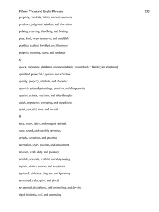 Fifteen Thousand Useful Phrases 232
property, comforts, habits, and conveniences
prudence, judgment, wisdom, and discretion
pulsing, coursing, throbbing, and beating
pure, kind, sweet-tempered, and unselfish
purified, exalted, fortified, and illumined
purpose, meaning, scope, and tendency
Q
quack, imposture, charlatan, and mountebank [mountebank = flamboyant charlatan]
qualified, powerful, vigorous, and effective
quality, property, attribute, and character
quarrels, misunderstandings, enmities, and disapprovals
queries, echoes, reactions, and after-thoughts
quick, impetuous, sweeping, and expeditious
quiet, peaceful, sane, and normal
R
racy, smart, spicy, and pungent rational,
sane, sound, and sensible ravenous,
greedy, voracious, and grasping
recreation, sport, pastime, and amusement
relation, work, duty, and pleasure
reliable, accurate, truthful, and duty-loving
reports, stories, rumors, and suspicions
reproach, dishonor, disgrace, and ignominy
restrained, calm, quiet, and placid
reverential, disciplined, self-controlling, and devoted
rigid, inelastic, stiff, and unbending
 