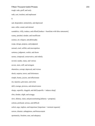 Fifteen Thousand Useful Phrases 233
rough, rude, gruff, and surly
rude, curt, insolent, and unpleasant
S
sad, despondent, melancholy, and depressed
sane, sober, sound, and rational
scandalize, vilify, traduce, and offend [traduce = humiliate with false statements]
scanty, pinched, slender, and insufficient
science, art, religion, and philosophy
scope, design, purpose, and judgment
sensual, cruel, selfish, and unscrupulous
sentence, judgment, verdict, and doom
serene, composed, conservative, and orderly
several, sundry, many, and various
severe, stern, stiff, and stringent
shameless, corrupt, depraved, and vicious
shock, surprise, terror, and forlornness
simple, hearty, joyous, and affectionate
sin, injustice, grievance, and crime
skill, courage, prowess, and attractiveness
sleepy, soporific, sluggish, and dull [soporific = induces sleep]
slim, slender, slight, and scraggy
slow, dilatory, slack, and procrastinating [dilatory = postpone]
solemn, profound, serious, and difficult
solicit, urge, implore, and importune [importune = insistent requests]
sorrow, disaster, unhappiness, and bereavement
spontaneity, freedom, ease, and adequacy
 
