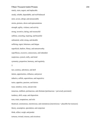 Fifteen Thousand Useful Phrases 234
stately, stern, august, and implacable
steady, reliable, dependable, and well-balanced
stern, severe, abrupt, and unreasonable
stories, pictures, shows and representations
strength, agility, violence, and activity
strong, inventive, daring, and resourceful
sublime, consoling, inspiring, and beautiful
substantial, solid, strong, and durable
suffering, regret, bitterness, and fatigue
superficial, shallow, flimsy, and untrustworthy
superfluous, excessive, unnecessary, and redundant
suspicious, cynical, crafty, and timid
symmetry, proportion, harmony, and regularity
T
tact, courtesy, adroitness, and skill
talents, opportunities, influence, and power
talkative, selfish, superstitious, and inquisitive
tastes, appetites, passions, and desires
tease, tantalize, worry, and provoke
tenacious, stubborn, pertinacious, and obstinate [pertinacious = perversely persistent]
tendency, drift, scope, and disposition
tests, trials, temptations, and toils
theatrical, ceremonious, meretricious, and ostentatious [meretricious = plausible but insincere]
theory, assumption, speculation, and conjecture
think, reflect, weigh, and ponder
tortuous, twisted, sinuous, and circuitous
 