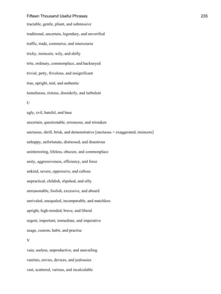 Fifteen Thousand Useful Phrases 235
tractable, gentle, pliant, and submissive
traditional, uncertain, legendary, and unverified
traffic, trade, commerce, and intercourse
tricky, insincere, wily, and shifty
trite, ordinary, commonplace, and hackneyed
trivial, petty, frivolous, and insignificant
true, upright, real, and authentic
tumultuous, riotous, disorderly, and turbulent
U
ugly, evil, hateful, and base
uncertain, questionable, erroneous, and mistaken
unctuous, shrill, brisk, and demonstrative [unctuous = exaggerated, insincere]
unhappy, unfortunate, distressed, and disastrous
uninteresting, lifeless, obscure, and commonplace
unity, aggressiveness, efficiency, and force
unkind, severe, oppressive, and callous
unpractical, childish, slipshod, and silly
unreasonable, foolish, excessive, and absurd
unrivaled, unequaled, incomparable, and matchless
upright, high-minded, brave, and liberal
urgent, important, immediate, and imperative
usage, custom, habit, and practise
V
vain, useless, unproductive, and unavailing
vanities, envies, devices, and jealousies
vast, scattered, various, and incalculable
 