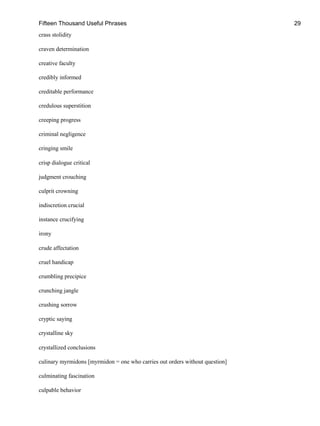 Fifteen Thousand Useful Phrases 29
crass stolidity
craven determination
creative faculty
credibly informed
creditable performance
credulous superstition
creeping progress
criminal negligence
cringing smile
crisp dialogue critical
judgment crouching
culprit crowning
indiscretion crucial
instance crucifying
irony
crude affectation
cruel handicap
crumbling precipice
crunching jangle
crushing sorrow
cryptic saying
crystalline sky
crystallized conclusions
culinary myrmidons [myrmidon = one who carries out orders without question]
culminating fascination
culpable behavior
 