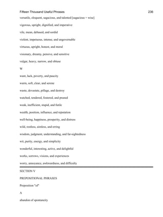 Fifteen Thousand Useful Phrases 236
versatile, eloquent, sagacious, and talented [sagacious = wise]
vigorous, upright, dignified, and imperative
vile, mean, debased, and sordid
violent, impetuous, intense, and ungovernable
virtuous, upright, honest, and moral
visionary, dreamy, pensive, and sensitive
vulgar, heavy, narrow, and obtuse
W
want, lack, poverty, and paucity
warm, soft, clear, and serene
waste, devastate, pillage, and destroy
watched, tendered, fostered, and pruned
weak, inefficient, stupid, and futile
wealth, position, influence, and reputation
well-being, happiness, prosperity, and distress
wild, restless, aimless, and erring
wisdom, judgment, understanding, and far-sightedness
wit, purity, energy, and simplicity
wonderful, interesting, active, and delightful
works, sorrows, visions, and experiences
worry, annoyance, awkwardness, and difficulty
SECTION V
PREPOSITIONAL PHRASES
Preposition "of"
A
abandon of spontaneity
 