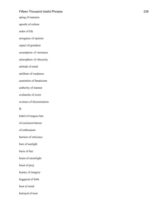 Fifteen Thousand Useful Phrases 238
aping of manners
apostle of culture
ardor of life
arrogance of opinion
aspect of grandeur
assumption of sternness
atmosphere of obscurity
attitude of mind
attribute of weakness
austerities of fanaticism
authority of manner
avalanche of scorn
avenues of dissemination
B
babel of tongues ban
of exclusion barren
of enthusiasm
barriers of reticence
bars of sunlight
basis of fact
beam of moonlight
beast of prey
beauty of imagery
beggared of faith
bent of mind
betrayal of trust
 