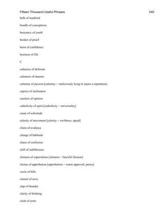 Fifteen Thousand Useful Phrases 240
bulk of mankind
bundle of conceptions
buoyancy of youth
burden of proof
burst of confidence
business of life
C
cadences of delirium
calmness of manner
calumny of passion [calumny = maliciously lying to injure a reputation]
caprice of inclination
careless of opinion
catholicity of spirit [catholicity = universality]
cause of solicitude
celerity of movement [celerity = swiftness; speed]
chain of evidence
change of habitude
chaos of confusion
chill of indifference
chimera of superstition [chimera = fanciful illusion]
chorus of approbation [approbation = warm approval; praise]
circle of hills
clamor of envy
clap of thunder
clarity of thinking
clash of arms
 