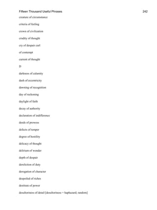 Fifteen Thousand Useful Phrases 242
creature of circumstance
criteria of feeling
crown of civilization
crudity of thought
cry of despair curl
of contempt
current of thought
D
darkness of calamity
dash of eccentricity
dawning of recognition
day of reckoning
daylight of faith
decay of authority
declaration of indifference
deeds of prowess
defects of temper
degree of hostility
delicacy of thought
delirium of wonder
depth of despair
dereliction of duty
derogation of character
despoiled of riches
destitute of power
desultoriness of detail [desultoriness = haphazard; random]
 