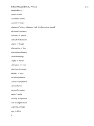 Fifteen Thousand Useful Phrases 243
device of secrecy
devoid of merit
devoutness of faith
dexterity of phrase
diapason of motives [diapason = full, rich, harmonious sound]
dictates of conscience
difference of opinion
difficult of attainment
dignity of thought
dilapidations of time
diminution of brutality
disabilities of age
display of prowess
distinctness of vision
distortion of symmetry
diversity of aspect
divinity of tradition
domain of imagination
drama of action
dream of vengeance
drop of comfort
ductility of expression
dull of comprehension
duplicities of might
dust of defeat
E
 