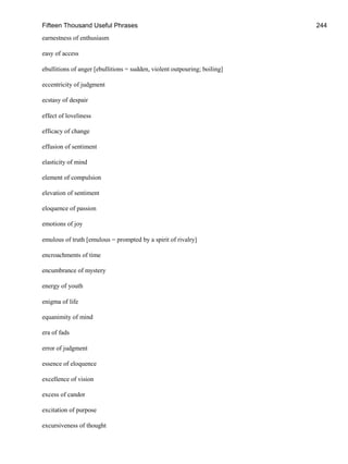 Fifteen Thousand Useful Phrases 244
earnestness of enthusiasm
easy of access
ebullitions of anger [ebullitions = sudden, violent outpouring; boiling]
eccentricity of judgment
ecstasy of despair
effect of loveliness
efficacy of change
effusion of sentiment
elasticity of mind
element of compulsion
elevation of sentiment
eloquence of passion
emotions of joy
emulous of truth [emulous = prompted by a spirit of rivalry]
encroachments of time
encumbrance of mystery
energy of youth
enigma of life
equanimity of mind
era of fads
error of judgment
essence of eloquence
excellence of vision
excess of candor
excitation of purpose
excursiveness of thought
 