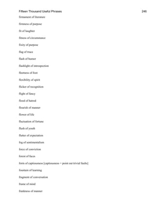 Fifteen Thousand Useful Phrases 246
firmament of literature
firmness of purpose
fit of laughter
fitness of circumstance
fixity of purpose
flag of truce
flash of humor
flashlight of introspection
fleetness of foot
flexibility of spirit
flicker of recognition
flight of fancy
flood of hatred
flourish of manner
flower of life
fluctuation of fortune
flush of youth
flutter of expectation
fog of sentimentalism
force of conviction
forest of faces
form of captiousness [captiousness = point out trivial faults]
fountain of learning
fragment of conversation
frame of mind
frankness of manner
 