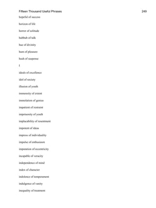 Fifteen Thousand Useful Phrases 249
hopeful of success
horizon of life
horror of solitude
hubbub of talk
hue of divinity
hum of pleasure
hush of suspense
I
ideals of excellence
idol of society
illusion of youth
immensity of extent
immolation of genius
impatient of restraint
impetuosity of youth
implacability of resentment
impotent of ideas
impress of individuality
impulse of enthusiasm
imputation of eccentricity
incapable of veracity
independence of mind
index of character
indolence of temperament
indulgence of vanity
inequality of treatment
 