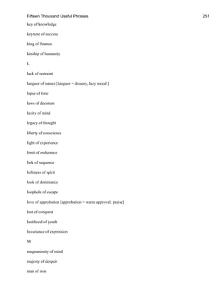 Fifteen Thousand Useful Phrases 251
key of knowledge
keynote of success
king of finance
kinship of humanity
L
lack of restraint
languor of nature [languor = dreamy, lazy mood ]
lapse of time
laws of decorum
laxity of mind
legacy of thought
liberty of conscience
light of experience
limit of endurance
link of sequence
loftiness of spirit
look of dominance
loophole of escape
love of approbation [approbation = warm approval; praise]
lust of conquest
lustihood of youth
luxuriance of expression
M
magnanimity of mind
majesty of despair
man of iron
 