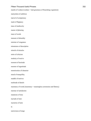 Fifteen Thousand Useful Phrases 252
mantle of verdure [verdure = lush greenness of flourishing vegetation]
martyrdom of ambition
marvel of competency
mask of flippancy
mass of mediocrity
master of phrasing
maze of words
measure of absurdity
minister of vengeance
minuteness of description
miracle of miracles
mists of criticism
modesty of reserve
moment of lassitude
monster of ingratitude
monstrosities of character
mood of tranquillity
muddle of motives
multitude of details
mummery of words [mummery = meaningless ceremonies and flattery]
murmur of satisfaction
mutations of time
myriads of stars
mysteries of taste
N
narrowness of range
 