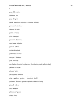 Fifteen Thousand Useful Phrases 254
P
page of desolation
pageant of life
pang of regret
parade of erudition [erudition = extensive learning]
passion of patriotism
passivity of mind
pattern of virtue
peals of laughter
pendulum of opinion
pensiveness of feeling
perils of fortune
period of lassitude
perturbation of mind
perversity of chance
pests of society
petrifaction of egoism [petrifaction = fossilization; paralyzed with fear]
phantom of delight
phase of belief
physiognomy of nature
piece of pedantry [pedantry = attention to detail]
pinions of eloquence [pinions = primary feather of a bird]
pinnacle of favor
pit of oblivion
plainness of speech
play of fancy
 