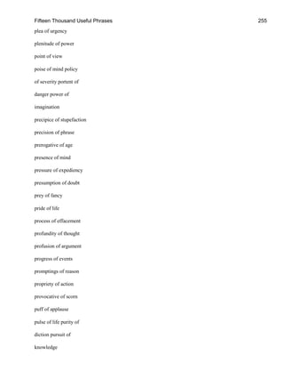 Fifteen Thousand Useful Phrases 255
plea of urgency
plenitude of power
point of view
poise of mind policy
of severity portent of
danger power of
imagination
precipice of stupefaction
precision of phrase
prerogative of age
presence of mind
pressure of expediency
presumption of doubt
prey of fancy
pride of life
process of effacement
profundity of thought
profusion of argument
progress of events
promptings of reason
propriety of action
provocative of scorn
puff of applause
pulse of life purity of
diction pursuit of
knowledge
 