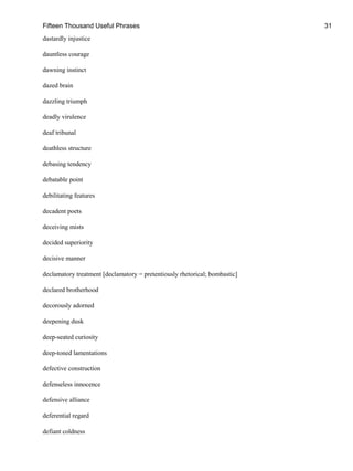 Fifteen Thousand Useful Phrases 31
dastardly injustice
dauntless courage
dawning instinct
dazed brain
dazzling triumph
deadly virulence
deaf tribunal
deathless structure
debasing tendency
debatable point
debilitating features
decadent poets
deceiving mists
decided superiority
decisive manner
declamatory treatment [declamatory = pretentiously rhetorical; bombastic]
declared brotherhood
decorously adorned
deepening dusk
deep-seated curiosity
deep-toned lamentations
defective construction
defenseless innocence
defensive alliance
deferential regard
defiant coldness
 