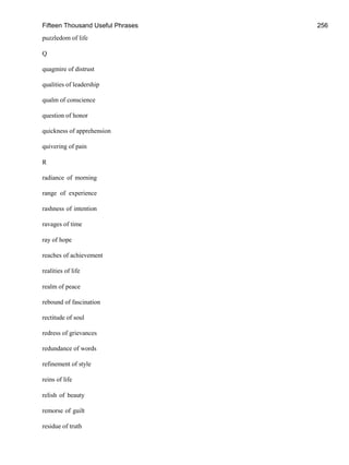 Fifteen Thousand Useful Phrases 256
puzzledom of life
Q
quagmire of distrust
qualities of leadership
qualm of conscience
question of honor
quickness of apprehension
quivering of pain
R
radiance of morning
range of experience
rashness of intention
ravages of time
ray of hope
reaches of achievement
realities of life
realm of peace
rebound of fascination
rectitude of soul
redress of grievances
redundance of words
refinement of style
reins of life
relish of beauty
remorse of guilt
residue of truth
 