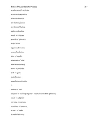 Fifteen Thousand Useful Phrases 257
resoluteness of conviction
resource of expression
restraint of speech
revel of imagination
revulsion of feeling
richness of outline
riddle of existence
ridicule of ignorance
riot of words
ripeness of wisdom
roars of exultation
robe of humility
robustness of mind
root of individuality
round of platitudes
rush of agony
rust of neglect
ruts of conventionality
S
sadness of soul
sanguine of success [sanguine = cheerfully confident; optimistic]
sanity of judgment
savoring of quackery
scantiness of resources
scarves of smoke
school of adversity
 