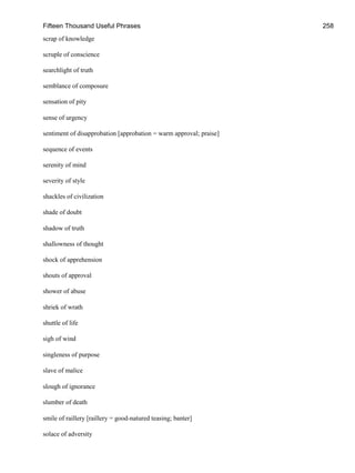 Fifteen Thousand Useful Phrases 258
scrap of knowledge
scruple of conscience
searchlight of truth
semblance of composure
sensation of pity
sense of urgency
sentiment of disapprobation [approbation = warm approval; praise]
sequence of events
serenity of mind
severity of style
shackles of civilization
shade of doubt
shadow of truth
shallowness of thought
shock of apprehension
shouts of approval
shower of abuse
shriek of wrath
shuttle of life
sigh of wind
singleness of purpose
slave of malice
slough of ignorance
slumber of death
smile of raillery [raillery = good-natured teasing; banter]
solace of adversity
 